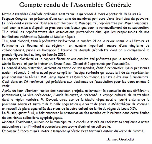 Zone de texte:           Compte rendu de lAssemble GnraleNotre Assemble Gnrale ordinaire sest tenue le mercredi 4 mars  partir de 18 heures  lEspace Congrs, en prsence dune centaine de membres porteurs dune trentaine de pouvoirs. Le prsident a remerci dans son mot daccueil la Municipalit, reprsente par MmeTrambouze, tant pour la mise  disposition gracieuse des locaux que pour le renouvellement de sa subvention. Il a salu les reprsentants des associations partenaires ainsi que les responsables de nos institutions rfrentes (Muse et Mdiathque).Il a, tout dabord, tenu  prsenter brivement le numro 21 de la revue annuelle  Histoire et Patrimoine de Roanne et sa rgion  : un numro important, uvre dune vingtaine de collaborateurs, publi en hommage  luvre de Joseph Dchelette dont on a commmor la grande figure tout au long de lanne 2014.Le rapport dactivit et le rapport financier ont ensuite t prsents par la secrtaire, Anne-Marie Berrod, et par le trsorier, Bruno Rosel. Ils ont t approuvs par lassemble.Le conseil dadministration, arrivant au terme de son mandat, tait  renouveler. Deux personnes avaient rpondu  notre appel pour complter lquipe sortante qui acceptait de se reprsenter pour continuer la tche : MM Serge Imbert et David Soutrenon. La liste a t lue  lunanimit. Cest donc un CA renforc  qui prsidera aux destines de lassociation pour les deux annes  venir.Aprs un tour dhorizon rapide des nouveaux projets, notamment la poursuite de nos diffrents partenariats, la vice-prsidente, Claude Balouzet, a prsent le voyage culturel de septembre dans la rgion nantaise. M. Davaud, directeur de la Mdiathque nous a  parl ensuite de la prochaine saison et surtout de la belle acquisition que vient de faire la Mdiathque de Roanne : un recueil de plans aquarells des rives de la Loire datant de la fin du rgne de Louis XIV. Le Muse, quant  lui, a fait annoncer la restauration des momies et la relance dans cette foule de ses riches collections gyptologiques.Madame Trambouze, au nom de la municipalit, a conclu la soire en redisant sa confiance  notre association et en linvitant  poursuivre son uvre danimation culturelle.Et comme  laccoutume  notre assemble gnrale sest termine autour du verre de lamiti. Bernard Grosbellet