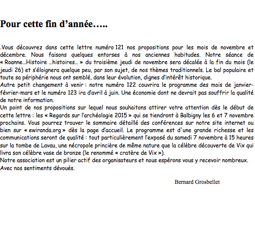 Zone de texte:             Pour cette fin danne...Vous dcouvrez dans cette lettre numro 121 nos propositions pour les mois de novembre et dcembre. Nous faisons quelques entorses  nos anciennes habitudes. Notre sance de  RoanneHistoire histoires  du troisime jeudi de novembre sera dcale  la fin du mois (le jeudi 26) et sՎloignera quelque peu, par son sujet, de nos thmes traditionnels. Le bal populaire et toute sa priphrie nous ont sembl, dans leur volution, dignes dintrt historique. Autre petit changement  venir : notre numro 122 couvrira le programme des mois de janvier-fvrier-mars et le numro 123 ira davril  juin. Une conomie dont ne devrait pas souffrir la qualit de notre information.Un point de nos propositions sur lequel nous souhaitons attirer votre attention ds le dbut de cette lettre : les  Regards sur larchologie 2015  qui se tiendront  Balbigny les 6 et 7 novembre prochains. Vous pourrez trouver le sommaire dtaill des confrences sur notre site internet ou bien sur  ewiranda.org  ds la page daccueil. Le programme est d'une grande richesse et les communications seront de qualit : tout particulirement lexpos du samedi 7 novembre  15 heures sur la tombe de Lavau, une ncropole princire de mme nature que la clbre dcouverte de Vix qui livra son clbre vase de bronze (le renomm  cratre de Vix ).Notre association est un pilier actif des organisateurs et nous esprons vous y recevoir nombreux.Avec nos sentiments dvous.Bernard Grosbellet